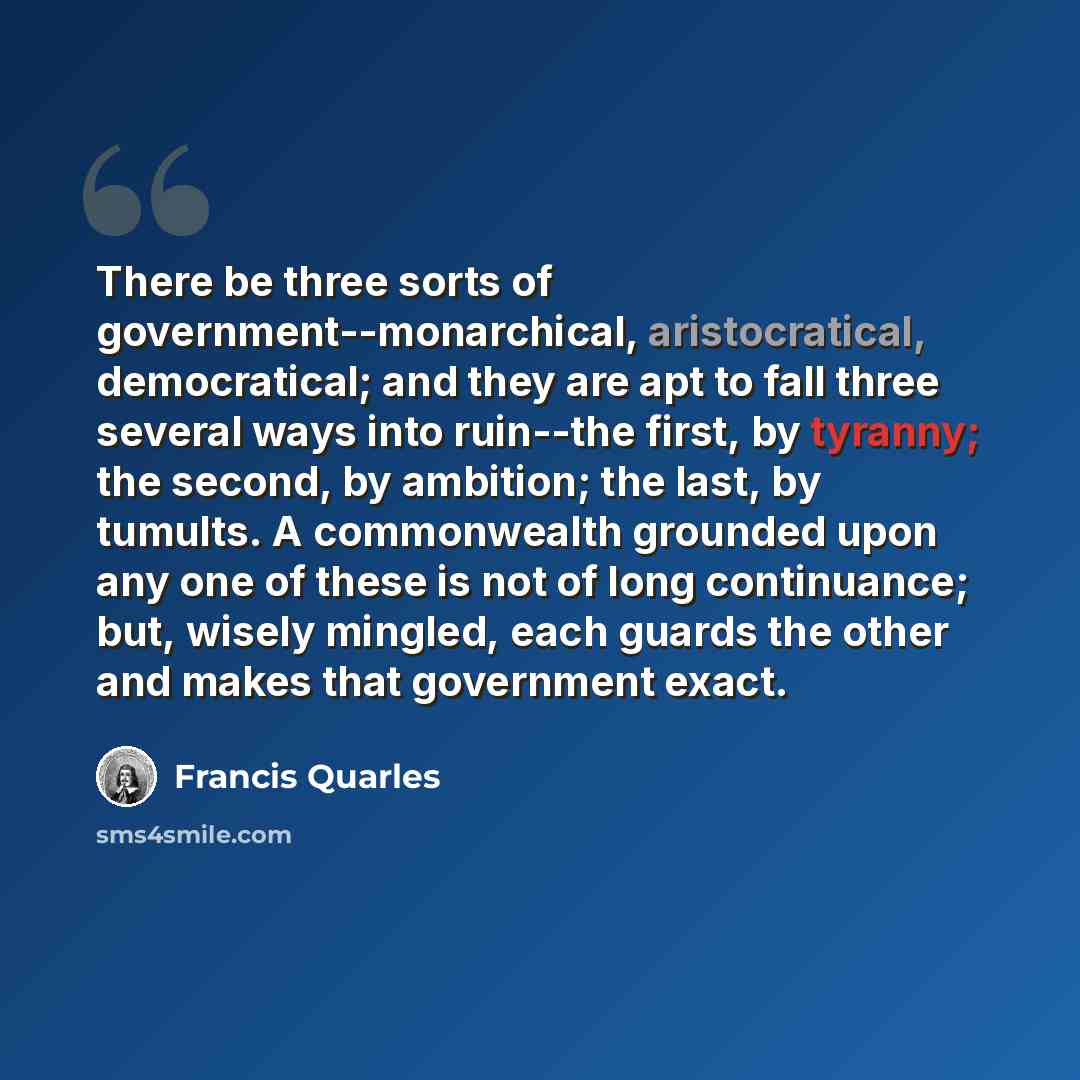 “There be three sorts of government--monarchical, aristocratical, democratical; and they are apt to fall three several ways into ruin--the first, by tyranny; the second, by ambition; the last, by tumults. A commonwealth grounded upon any one of these is not of long continuance; but, wisely mingled…” quote by Francis Quarles