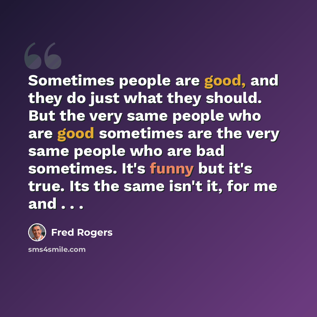 “Sometimes people are good, and they do just what they should. But the very same people who are good sometimes are the very same people who are bad sometimes. It's funny but it's true. Its the same isn't it, for me and . . .” quote by Fred Rogers