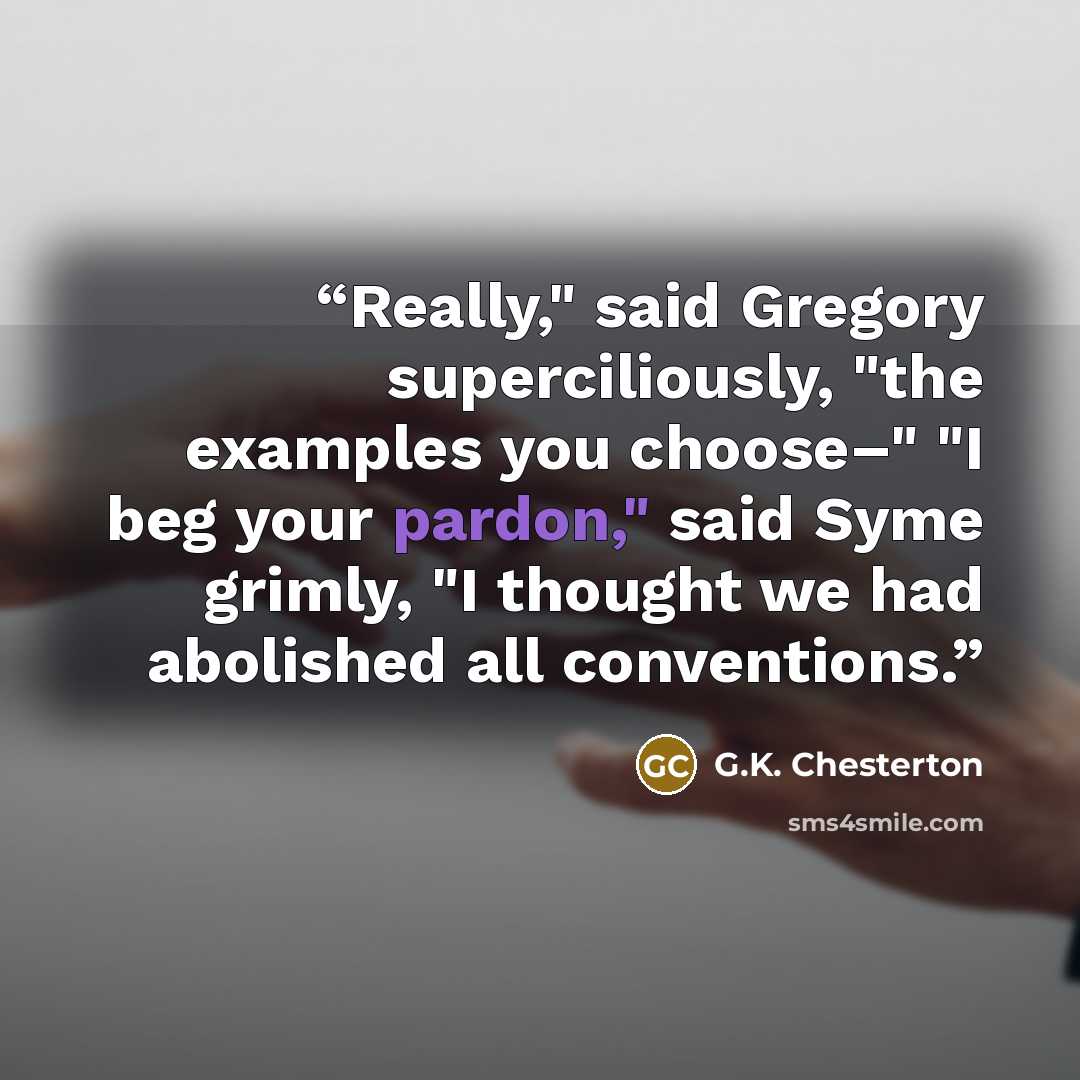 “Really," said Gregory superciliously, "the examples you choose–" "I beg your pardon," said Syme grimly, "I thought we had abolished all conventions.” quote by G.K. Chesterton