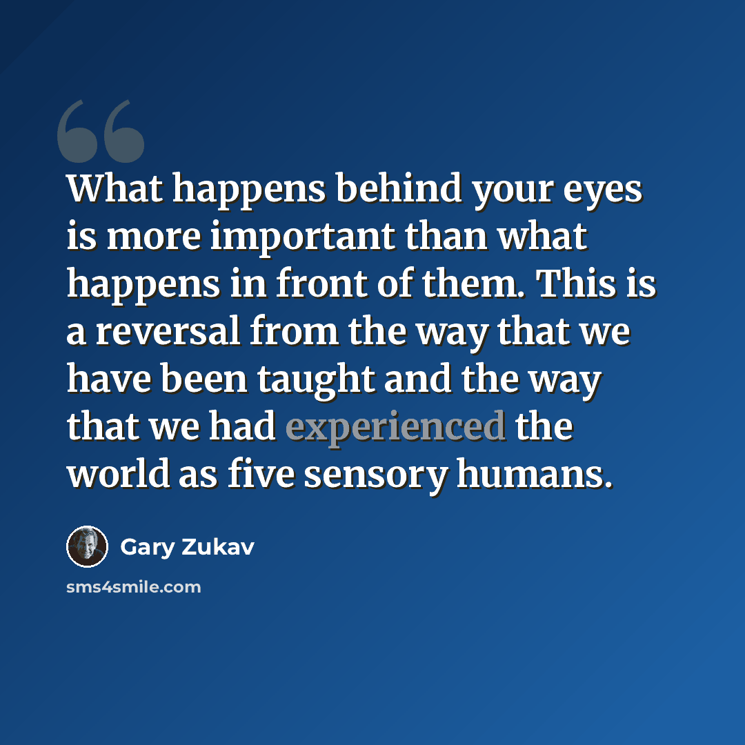 “What happens behind your eyes is more important than what happens in front of them. This is a reversal from the way that we have been taught and the way that we had experienced the world as five sensory humans.” quote by Gary Zukav