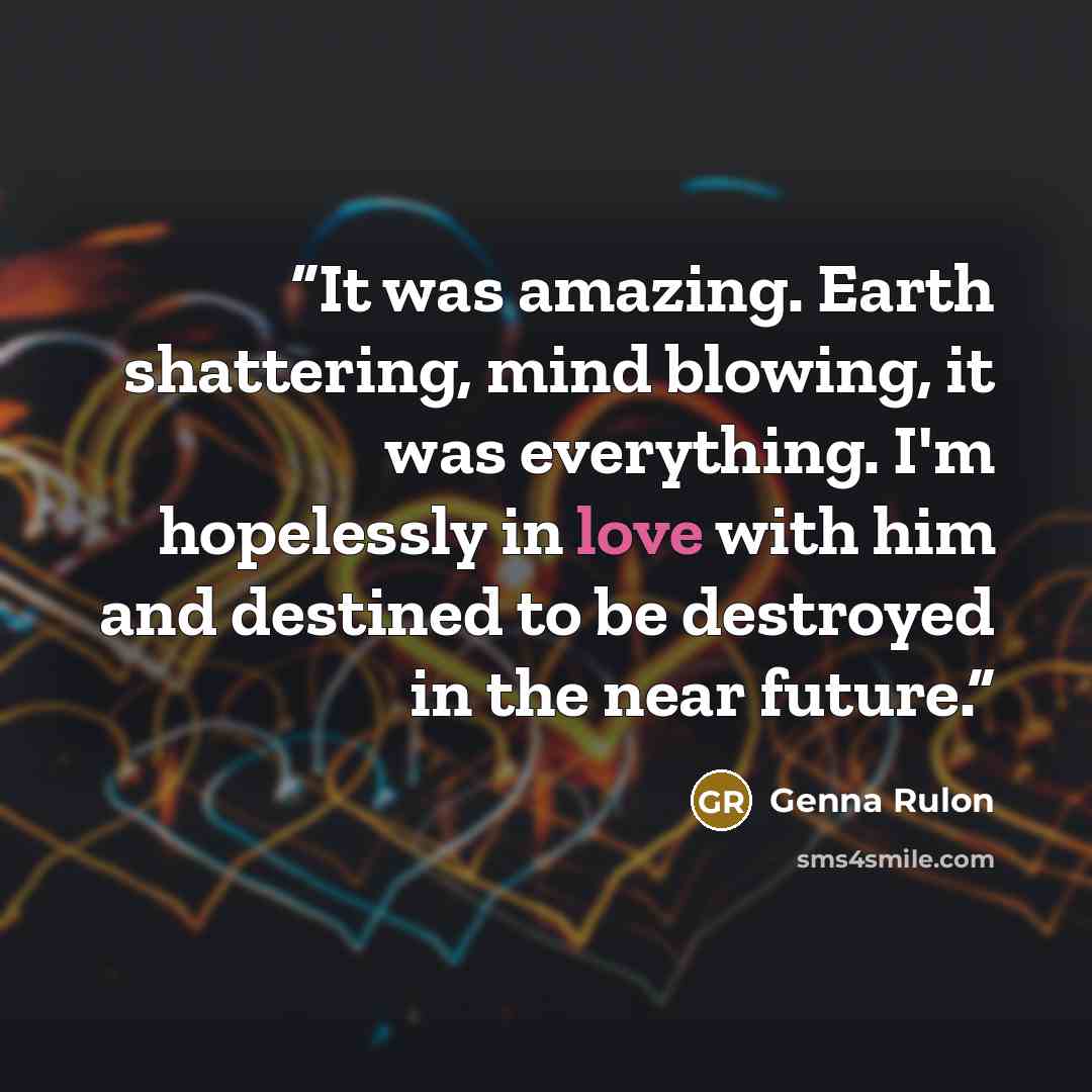 “It was amazing. Earth shattering, mind blowing, it was everything. I'm hopelessly in love with him and destined to be destroyed in the near future.” quote by Genna Rulon