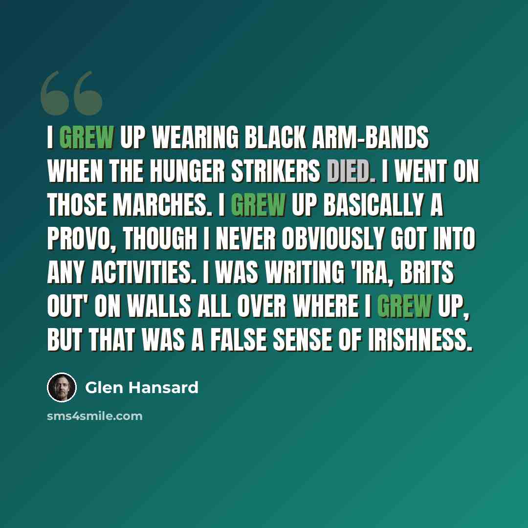 “I grew up wearing black arm-bands when the hunger strikers died. I went on those marches. I grew up basically a Provo, though I never obviously got into any activities. I was writing 'IRA, Brits out' on walls all over where I grew up, but that was a false sense of Irishness.” quote by Glen Hansard