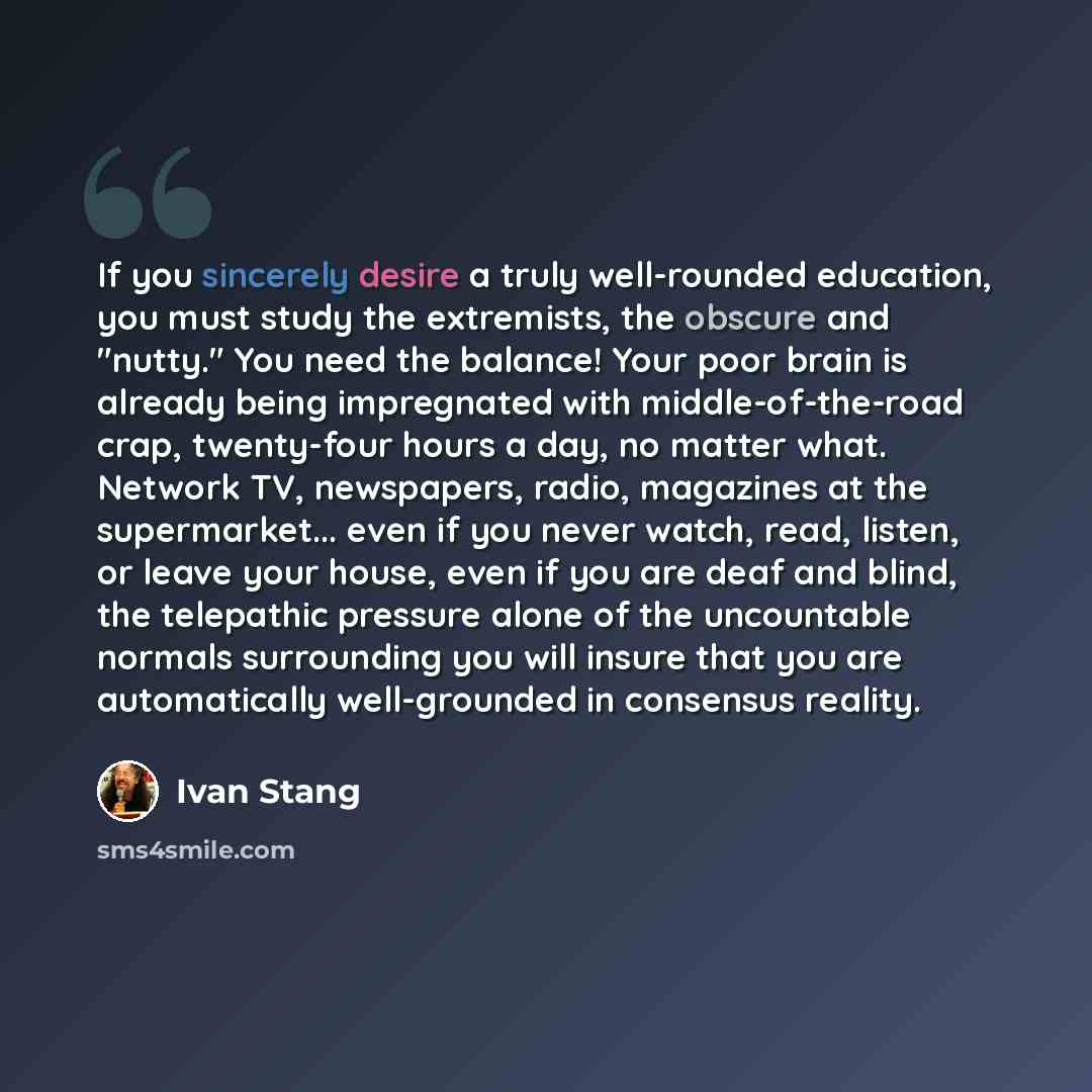 “If you sincerely desire a truly well-rounded education, you must study the extremists, the obscure and "nutty." You need the balance! Your poor brain is already being impregnated with middle-of-the-road crap, twenty-four hours a day, no matter what. Network TV, newspapers, radio, magazines at the…” quote by Ivan Stang