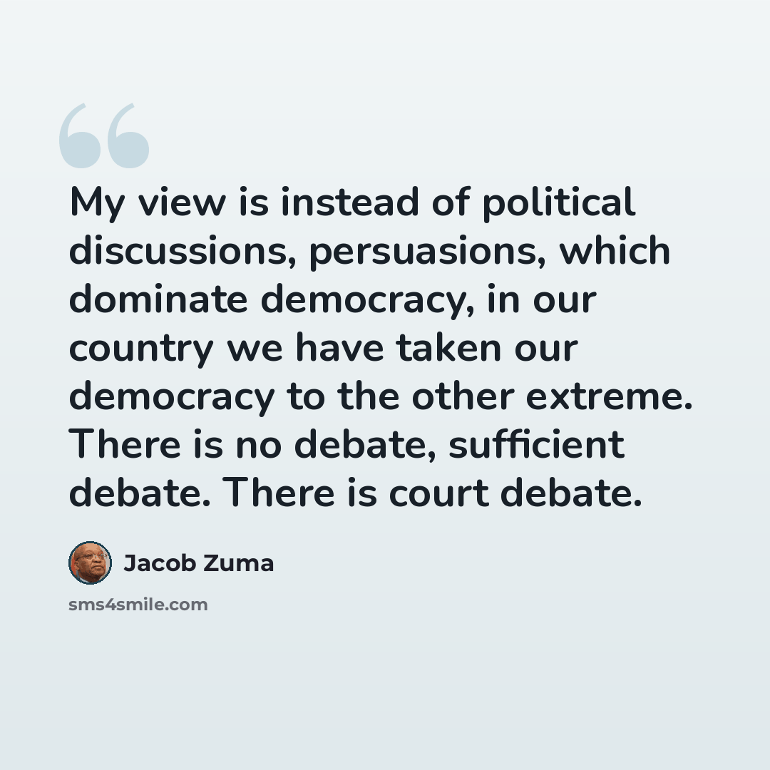“My view is instead of political discussions, persuasions, which dominate democracy, in our country we have taken our democracy to the other extreme. There is no debate, sufficient debate. There is court debate.” quote by Jacob Zuma