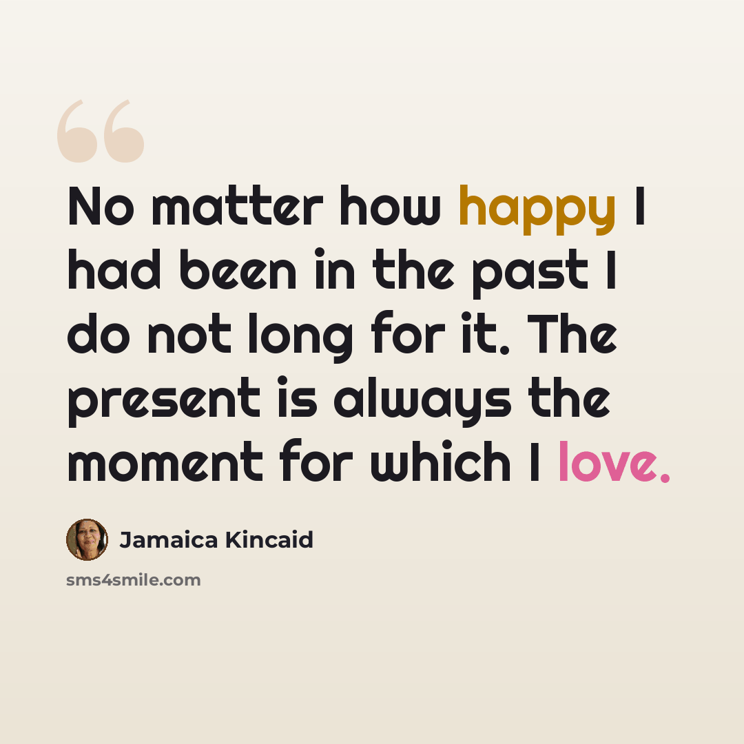 “No matter how happy I had been in the past I do not long for it. The present is always the moment for which I love.” quote by Jamaica Kincaid