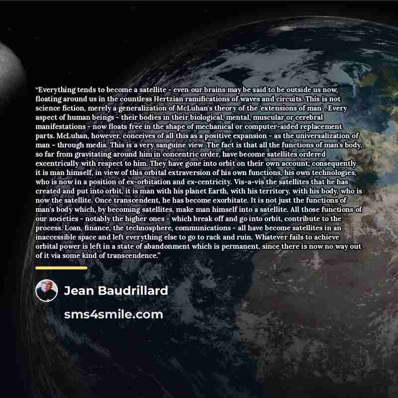 “Everything tends to become a satellite - even our brains may be said to be outside us now, floating around us in the countless Hertzian ramifications of waves and circuits. This is not science fiction, merely a generalization of McLuhan's theory of the 'extensions of man' . Every aspect of human…” quote by Jean Baudrillard