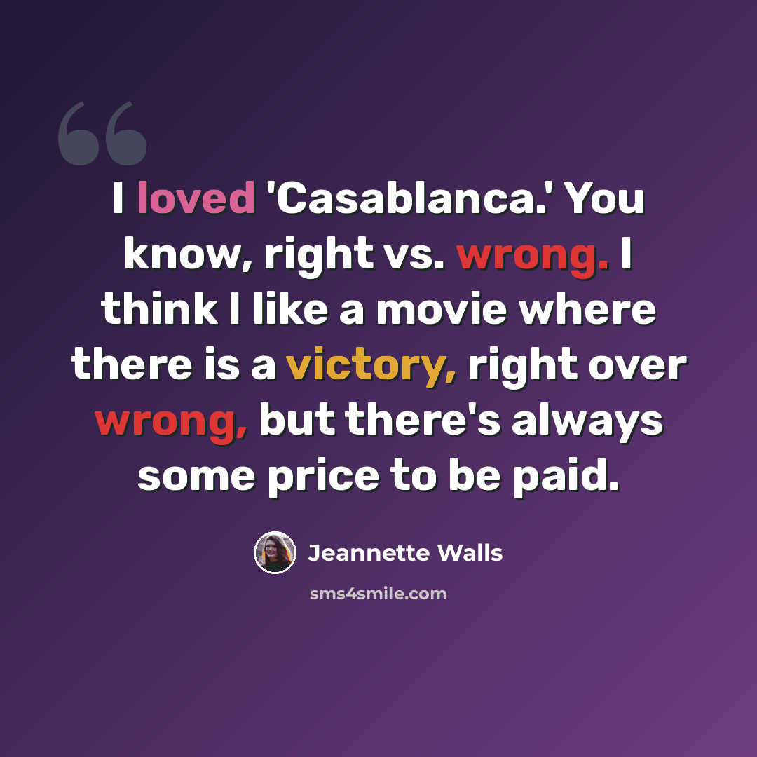 “I loved 'Casablanca.' You know, right vs. wrong. I think I like a movie where there is a victory, right over wrong, but there's always some price to be paid.” quote by Jeannette Walls