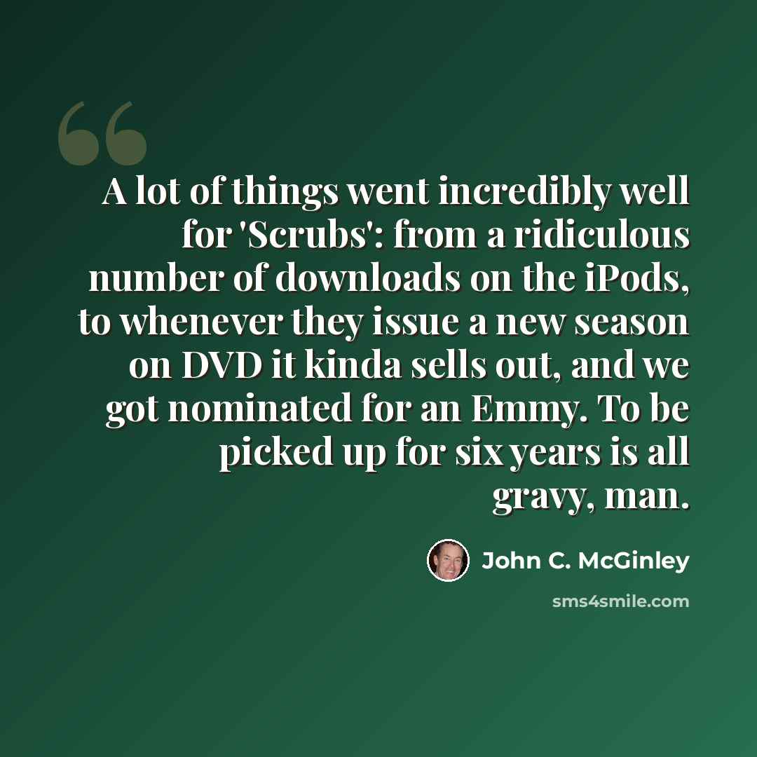 “A lot of things went incredibly well for 'Scrubs': from a ridiculous number of downloads on the iPods, to whenever they issue a new season on DVD it kinda sells out, and we got nominated for an Emmy. To be picked up for six years is all gravy, man.” quote by John C. McGinley