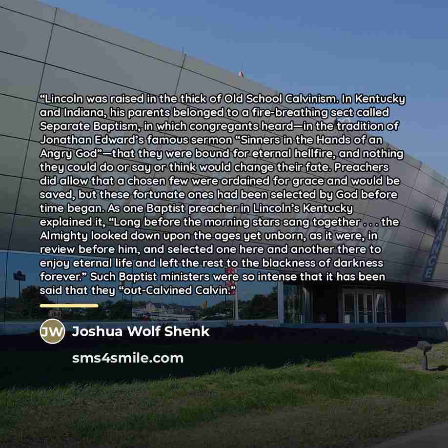 “Lincoln was raised in the thick of Old School Calvinism. In Kentucky and Indiana, his parents belonged to a fire-breathing sect called Separate Baptism, in which congregants heard—in the tradition of Jonathan Edward’s famous sermon “Sinners in the Hands of an Angry God”—that they were bound for…” quote by Joshua Wolf Shenk