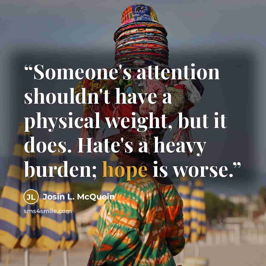 “Someone's attention shouldn't have a physical weight, but it does. Hate's a heavy burden; hope is worse.” quote by Josin L. McQuein
