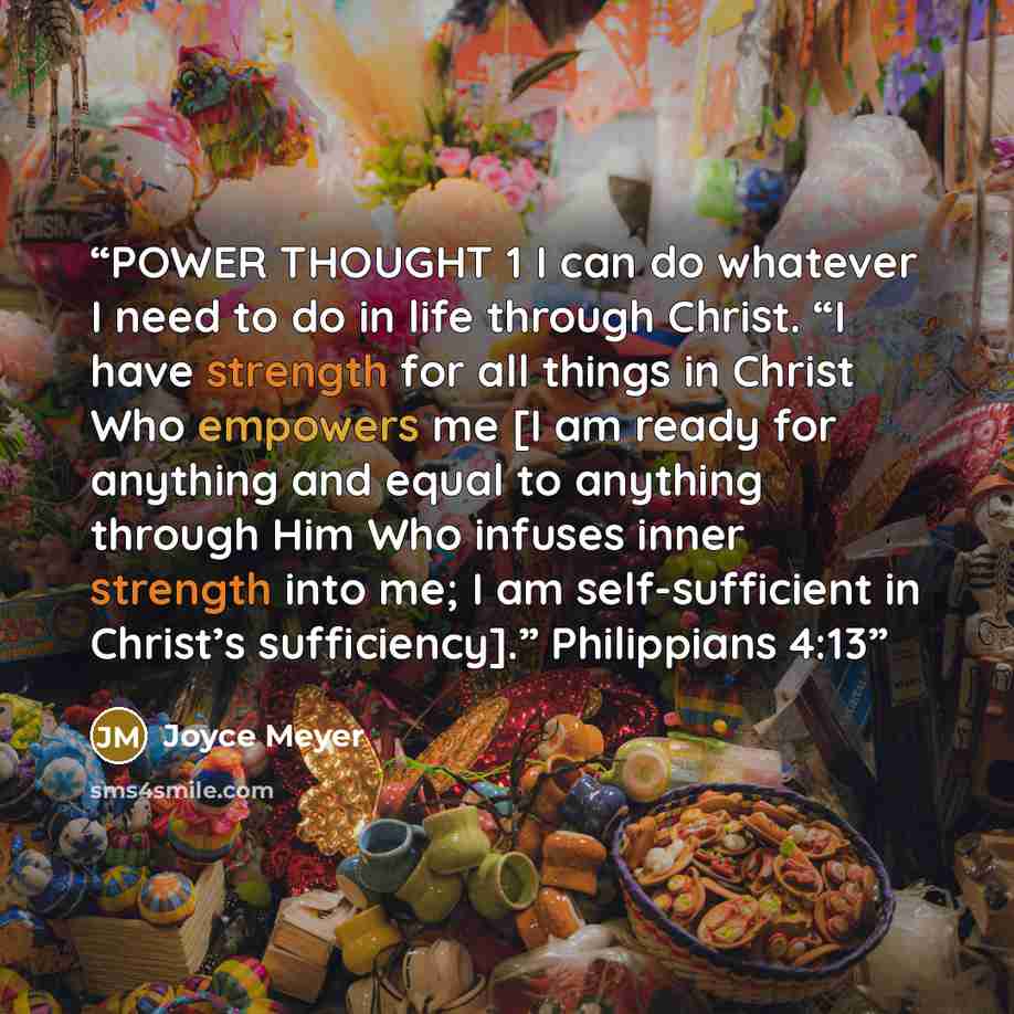 “POWER THOUGHT 1 I can do whatever I need to do in life through Christ. “I have strength for all things in Christ Who empowers me [I am ready for anything and equal to anything through Him Who infuses inner strength into me; I am self-sufficient in Christ’s sufficiency].” Philippians 4:13” quote by Joyce Meyer