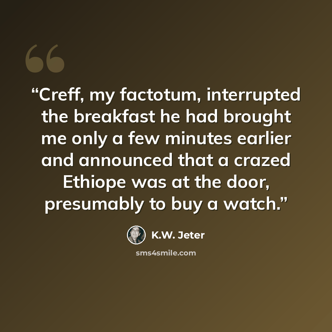 “Creff, my factotum, interrupted the breakfast he had brought me only a few minutes earlier and announced that a crazed Ethiope was at the door, presumably to buy a watch.” quote by K.W. Jeter