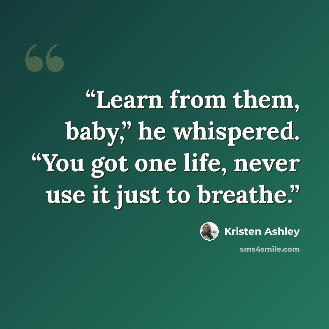 “Learn from them, baby,” he whispered. “You got one life, never use it just to breathe.” quote by Kristen Ashley