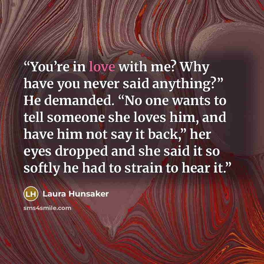“You’re in love with me? Why have you never said anything?” He demanded. “No one wants to tell someone she loves him, and have him not say it back,” her eyes dropped and she said it so softly he had to strain to hear it.” quote by Laura Hunsaker