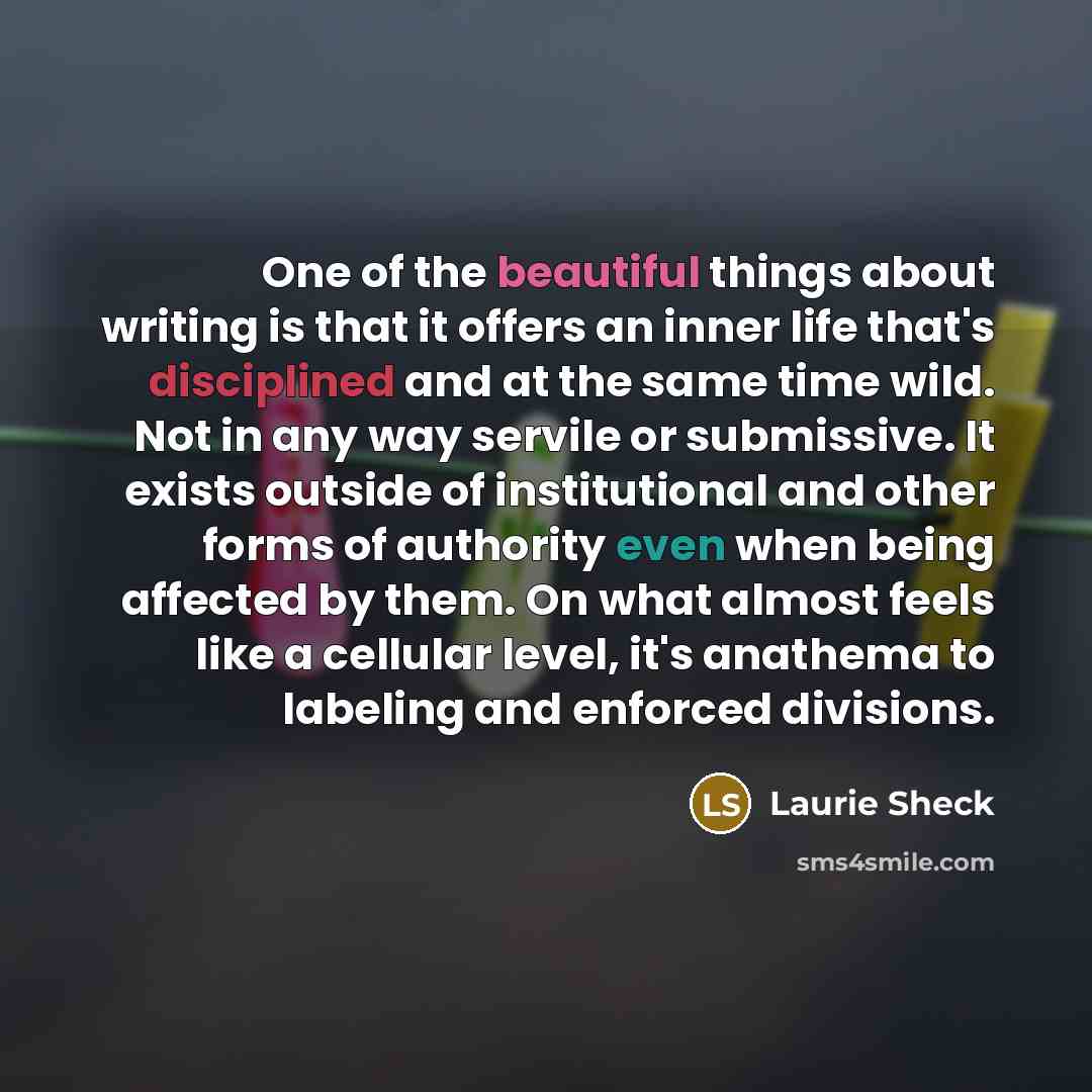 “One of the beautiful things about writing is that it offers an inner life that's disciplined and at the same time wild. Not in any way servile or submissive. It exists outside of institutional and other forms of authority even when being affected by them. On what almost feels like a cellular…” quote by Laurie Sheck