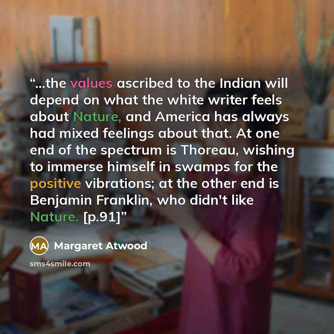 “...the values ascribed to the Indian will depend on what the white writer feels about Nature, and America has always had mixed feelings about that. At one end of the spectrum is Thoreau, wishing to immerse himself in swamps for the positive vibrations; at the other end is Benjamin Franklin, who…” quote by Margaret Atwood