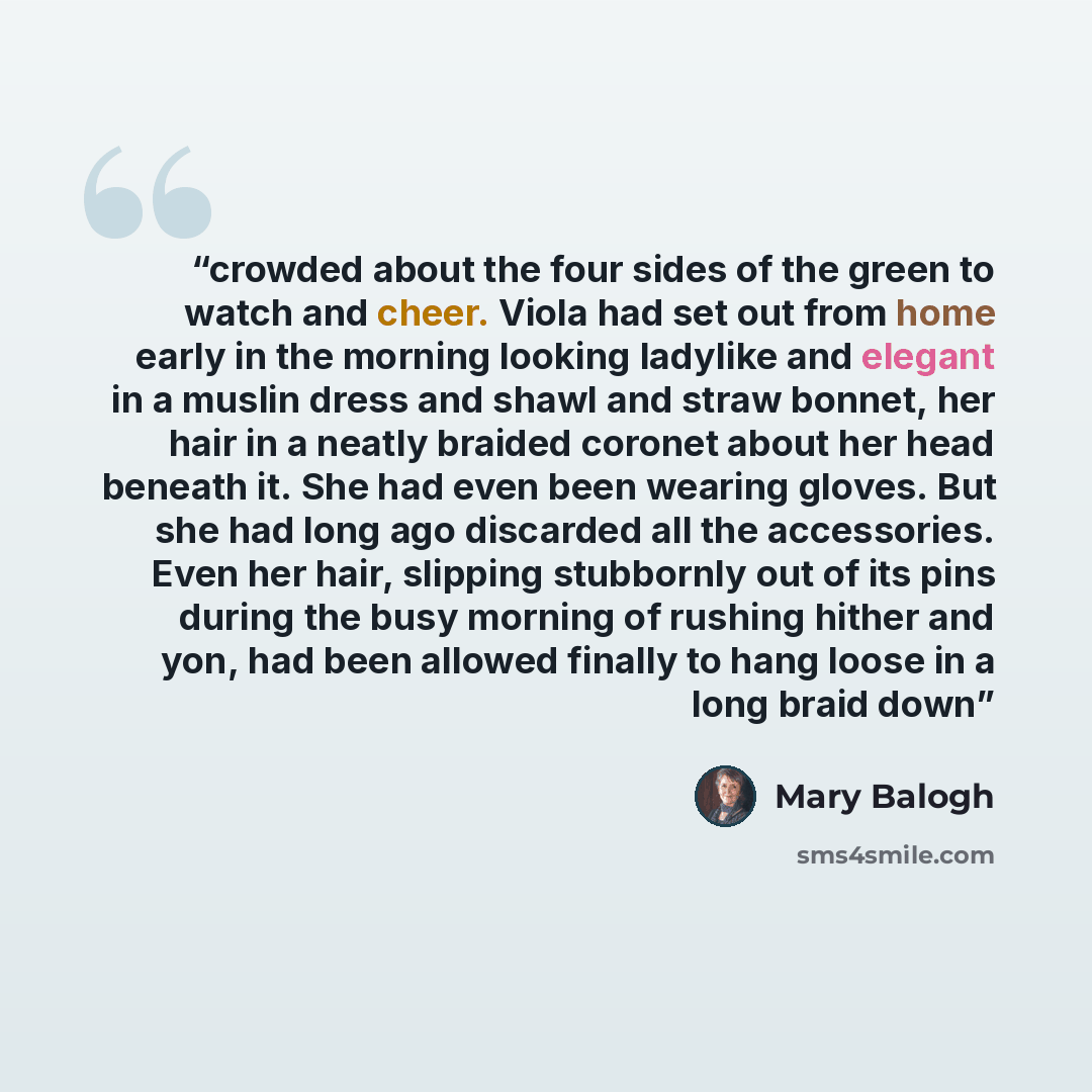“crowded about the four sides of the green to watch and cheer. Viola had set out from home early in the morning looking ladylike and elegant in a muslin dress and shawl and straw bonnet, her hair in a neatly braided coronet about her head beneath it. She had even been wearing gloves. But she had…” quote by Mary Balogh