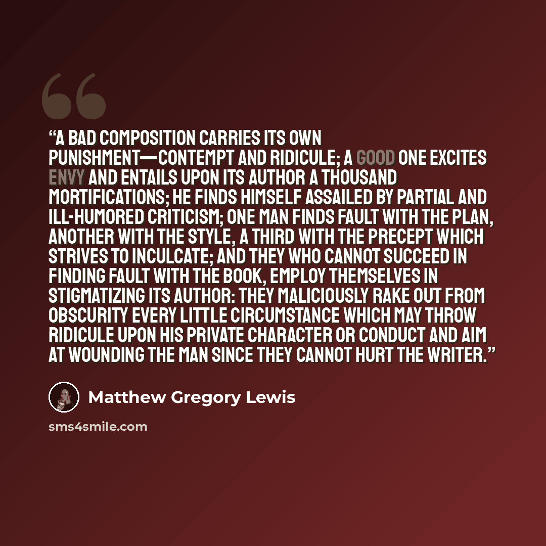 “A bad composition carries its own punishment—contempt and ridicule; a good one excites envy and entails upon its author a thousand mortifications; he finds himself assailed by partial and ill-humored criticism; one man finds fault with the plan, another with the style, a third with the precept…” quote by Matthew Gregory Lewis