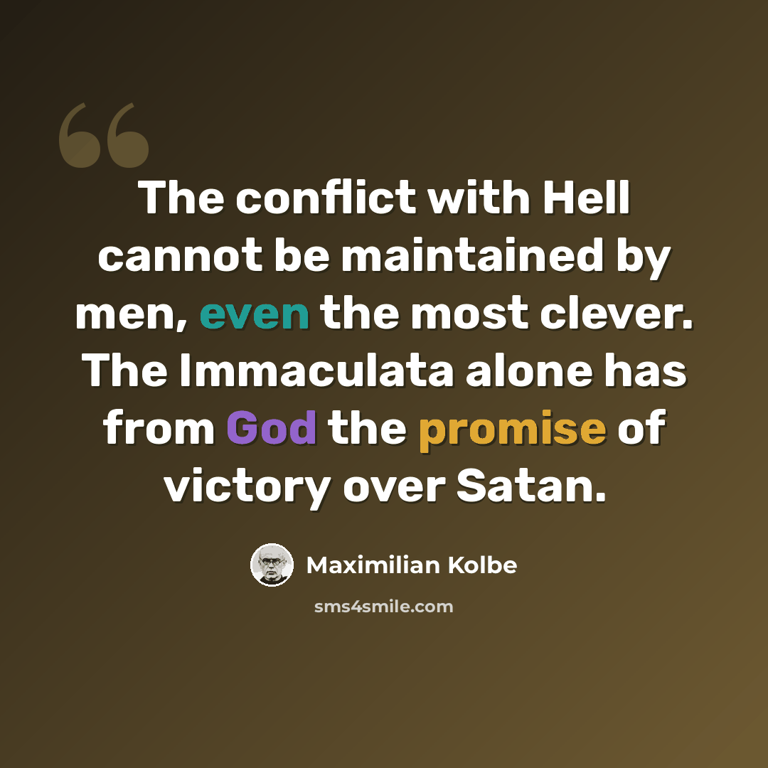 “The conflict with Hell cannot be maintained by men, even the most clever. The Immaculata alone has from God the promise of victory over Satan.” quote by Maximilian Kolbe