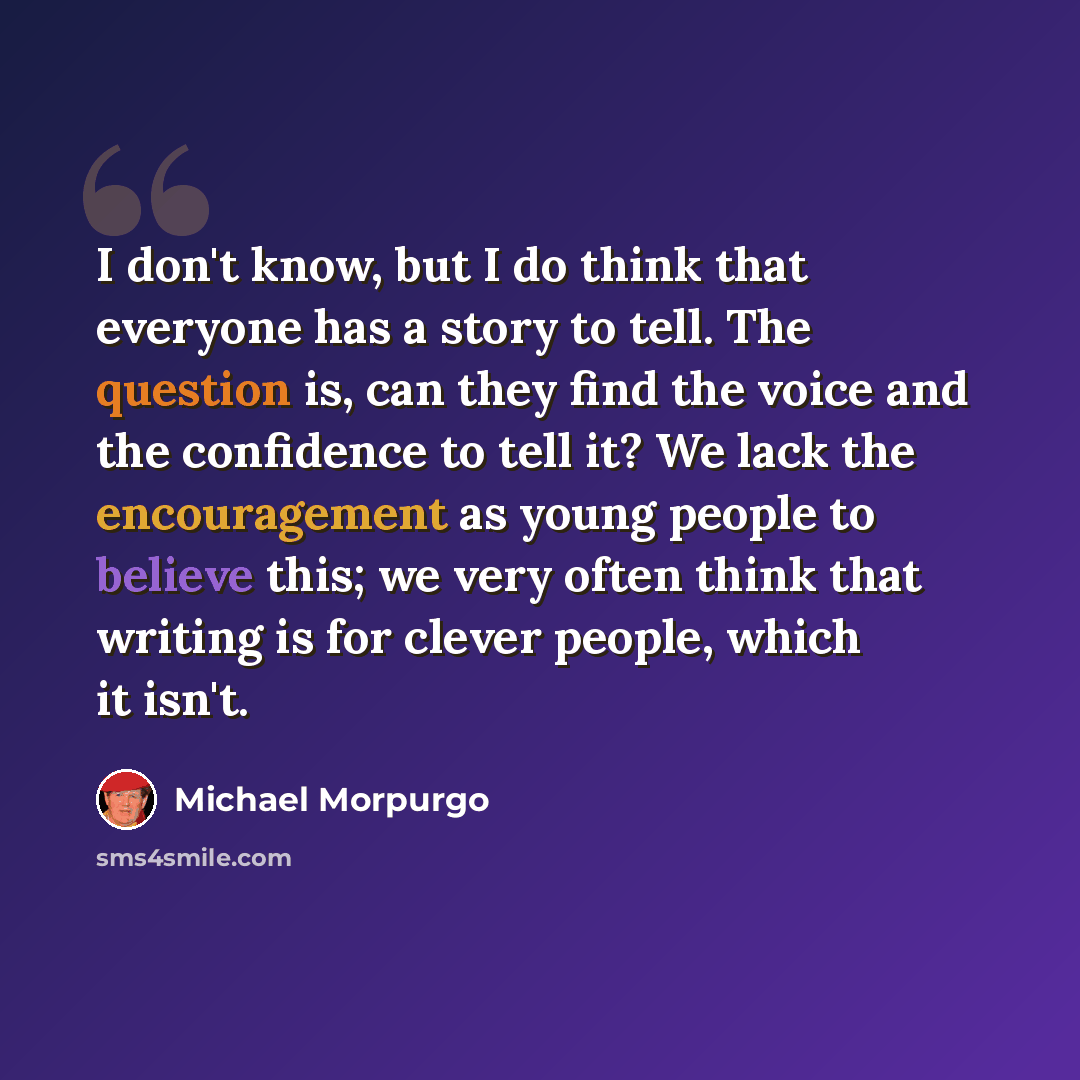 “I don't know, but I do think that everyone has a story to tell. The question is, can they find the voice and the confidence to tell it? We lack the encouragement as young people to believe this; we very often think that writing is for clever people, which it isn't.” quote by Michael Morpurgo