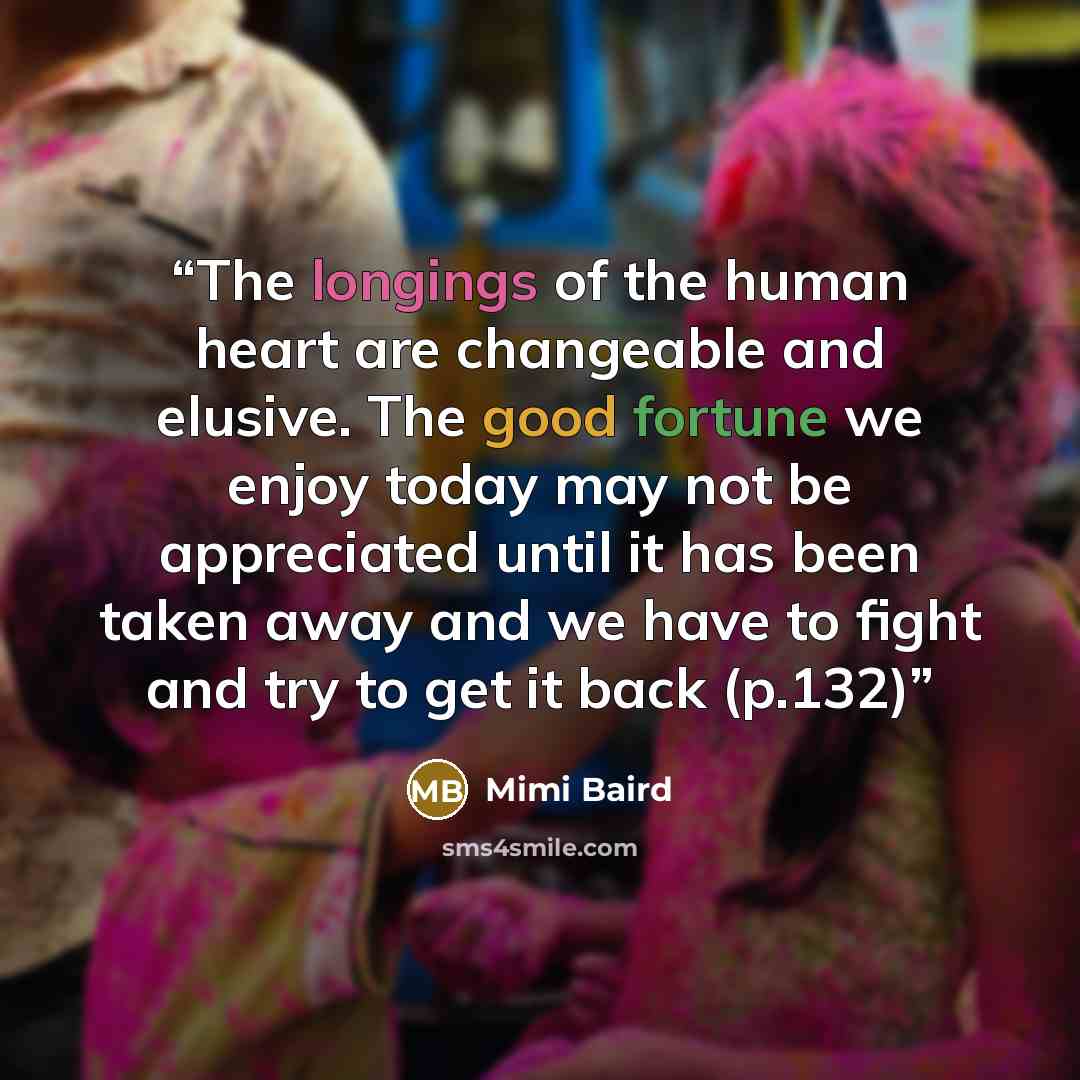 “The longings of the human heart are changeable and elusive. The good fortune we enjoy today may not be appreciated until it has been taken away and we have to fight and try to get it back (p.132)” quote by Mimi Baird