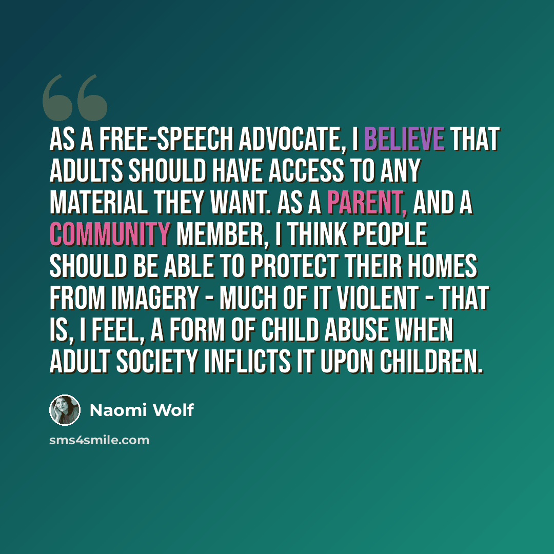 “As a free-speech advocate, I believe that adults should have access to any material they want. As a parent, and a community member, I think people should be able to protect their homes from imagery - much of it violent - that is, I feel, a form of child abuse when adult society inflicts it upon…” quote by Naomi Wolf