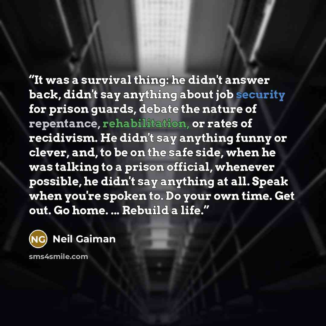 “It was a survival thing: he didn't answer back, didn't say anything about job security for prison guards, debate the nature of repentance, rehabilitation, or rates of recidivism. He didn't say anything funny or clever, and, to be on the safe side, when he was talking to a prison official, whenever…” quote by Neil Gaiman
