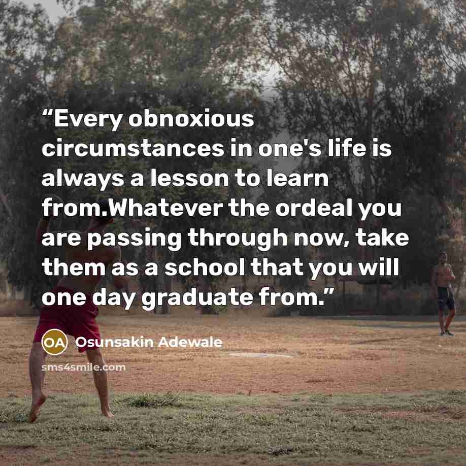 “Every obnoxious circumstances in one's life is always a lesson to learn from.Whatever the ordeal you are passing through now, take them as a school that you will one day graduate from.” quote by Osunsakin Adewale