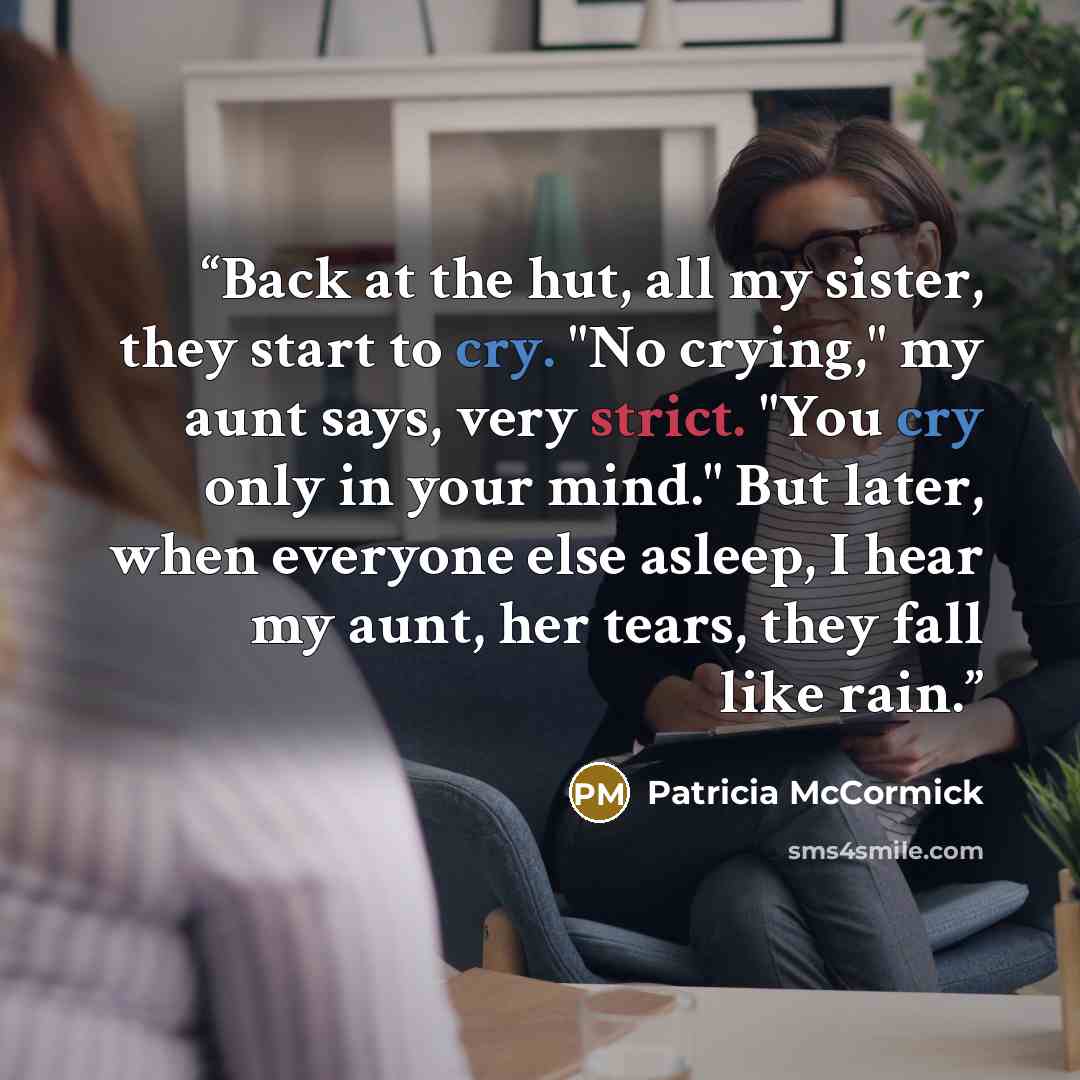 “Back at the hut, all my sister, they start to cry. "No crying," my aunt says, very strict. "You cry only in your mind." But later, when everyone else asleep, I hear my aunt, her tears, they fall like rain.” quote by Patricia McCormick