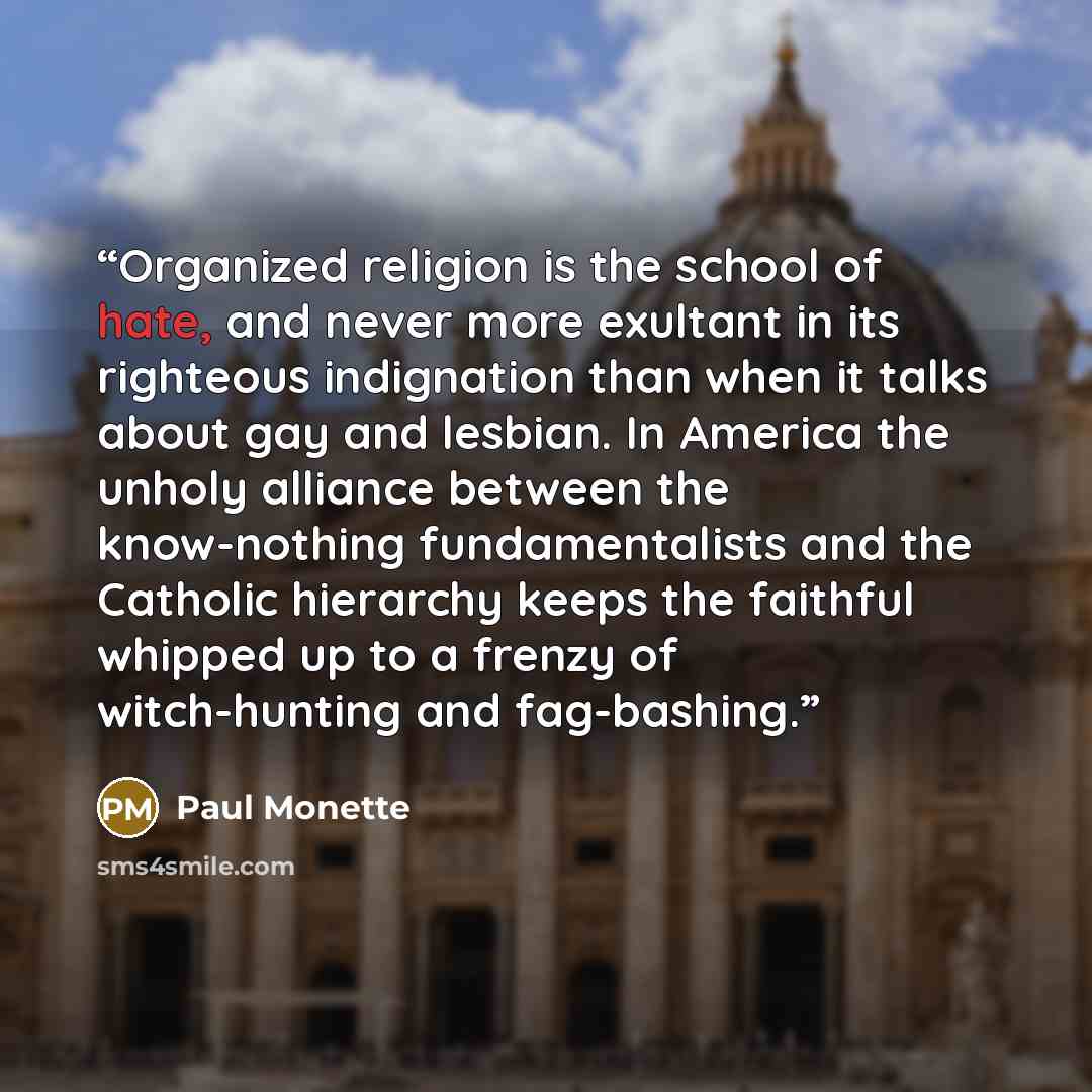 “Organized religion is the school of hate, and never more exultant in its righteous indignation than when it talks about gay and lesbian. In America the unholy alliance between the know-nothing fundamentalists and the Catholic hierarchy keeps the faithful whipped up to a frenzy of witch-hunting and…” quote by Paul Monette