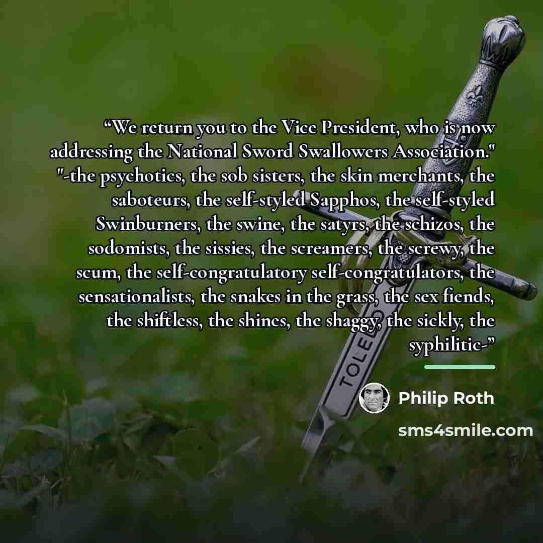 “We return you to the Vice President, who is now addressing the National Sword Swallowers Association." "-the psychotics, the sob sisters, the skin merchants, the saboteurs, the self-styled Sapphos, the self-styled Swinburners, the swine, the satyrs, the schizos, the sodomists, the sissies, the…” quote by Philip Roth