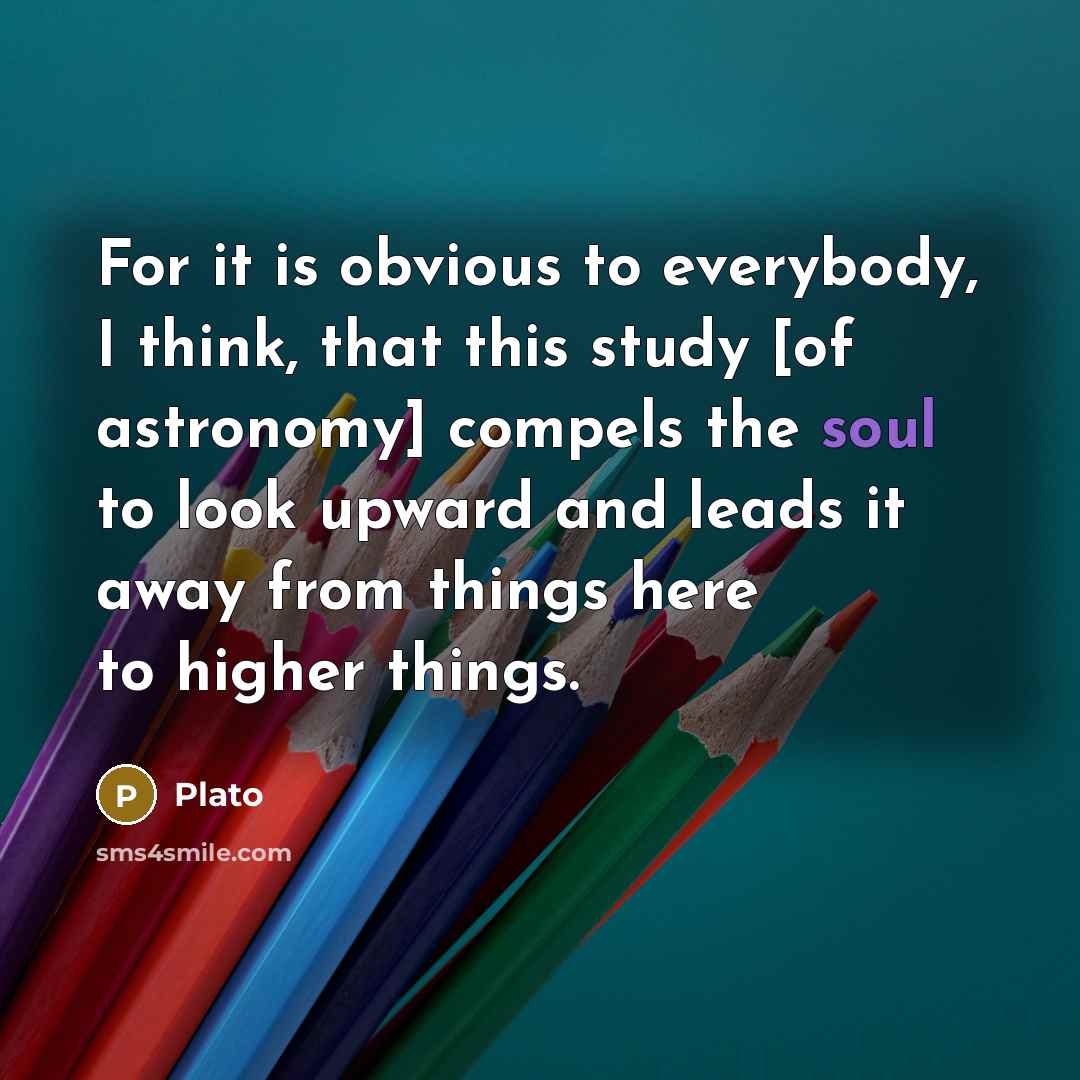 “For it is obvious to everybody, I think, that this study [of astronomy] compels the soul to look upward and leads it away from things here to higher things.” quote by Plato