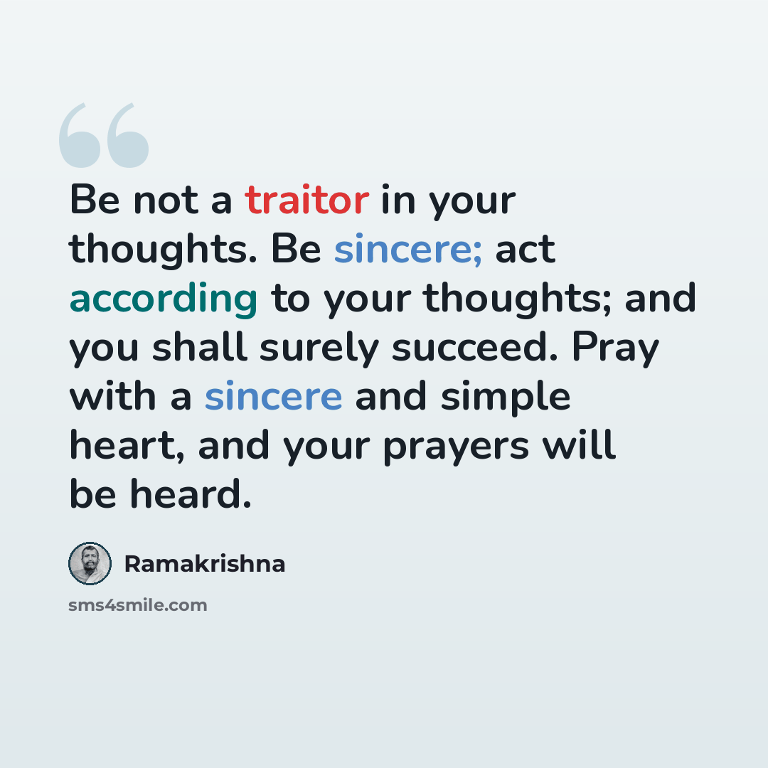 “Be not a traitor in your thoughts. Be sincere; act according to your thoughts; and you shall surely succeed. Pray with a sincere and simple heart, and your prayers will be heard.” quote by Ramakrishna