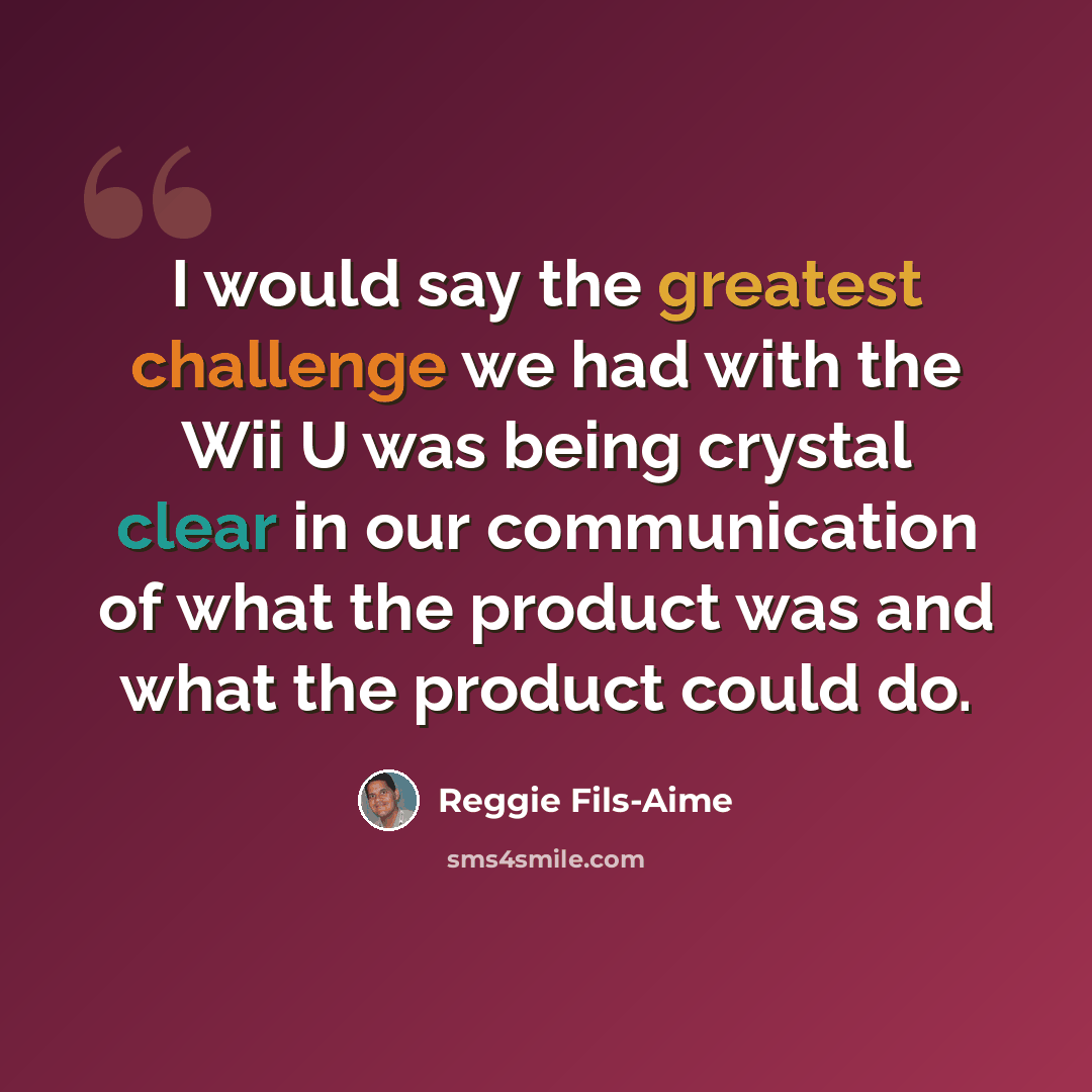 “I would say the greatest challenge we had with the Wii U was being crystal clear in our communication of what the product was and what the product could do.” quote by Reggie Fils-Aime