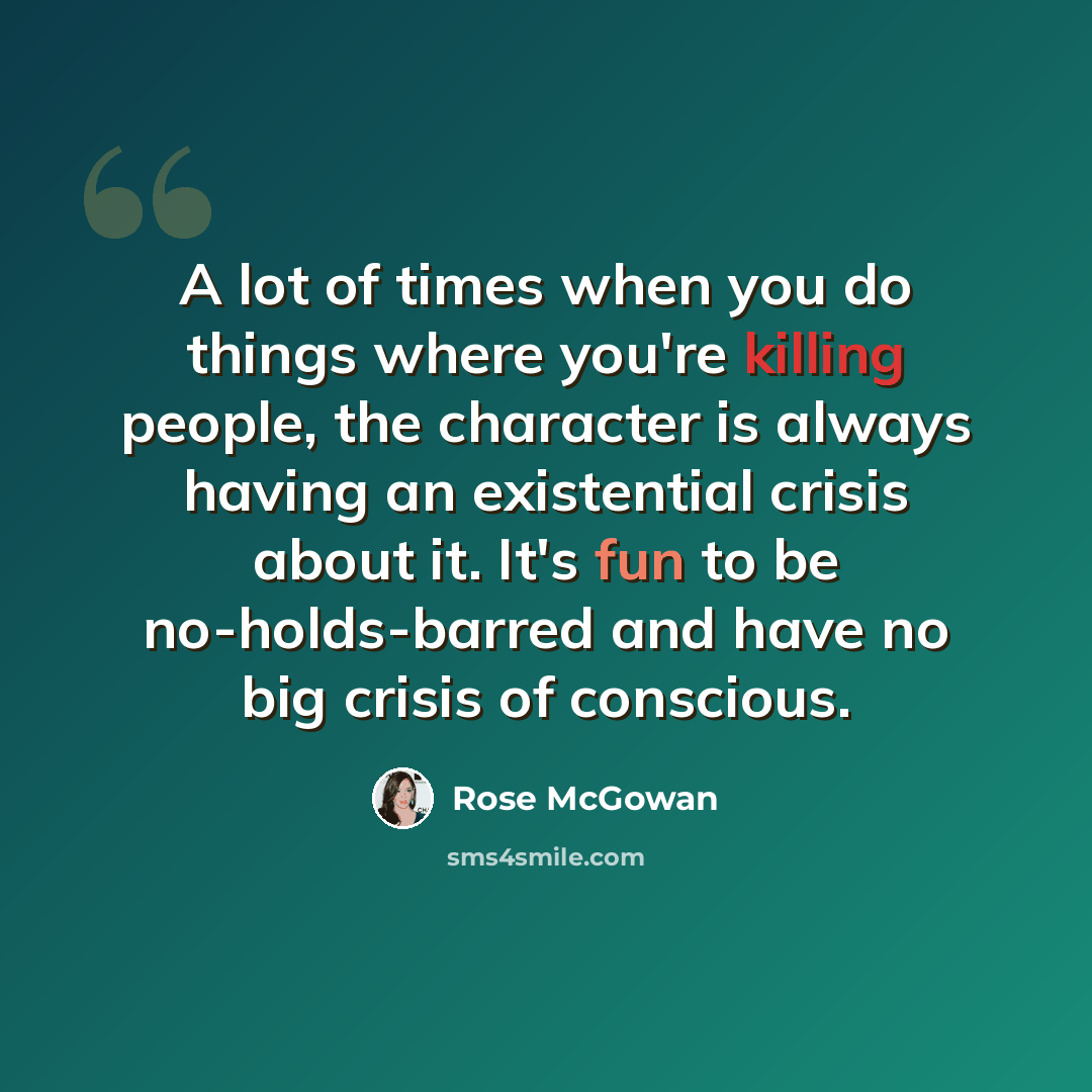“A lot of times when you do things where you're killing people, the character is always having an existential crisis about it. It's fun to be no-holds-barred and have no big crisis of conscious.” quote by Rose McGowan