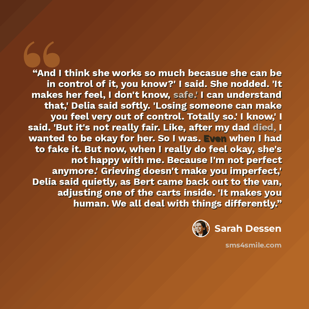 “And I think she works so much becasue she can be in control of it, you know?' I said. She nodded. 'It makes her feel, I don't know, safe.' I can understand that,' Delia said softly. 'Losing someone can make you feel very out of control. Totally so.' I know,' I said. 'But it's not really fair…” quote by Sarah Dessen