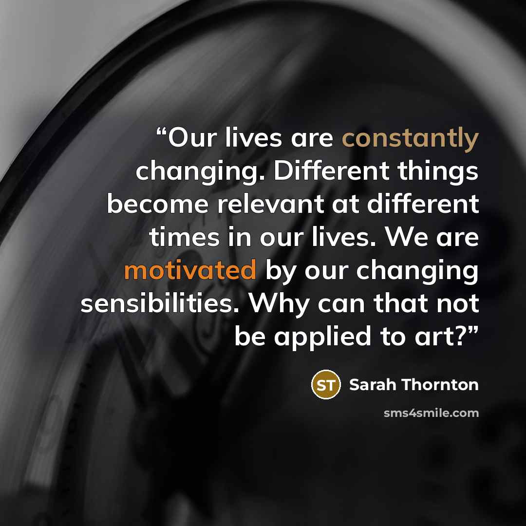 “Our lives are constantly changing. Different things become relevant at different times in our lives. We are motivated by our changing sensibilities. Why can that not be applied to art?” quote by Sarah Thornton