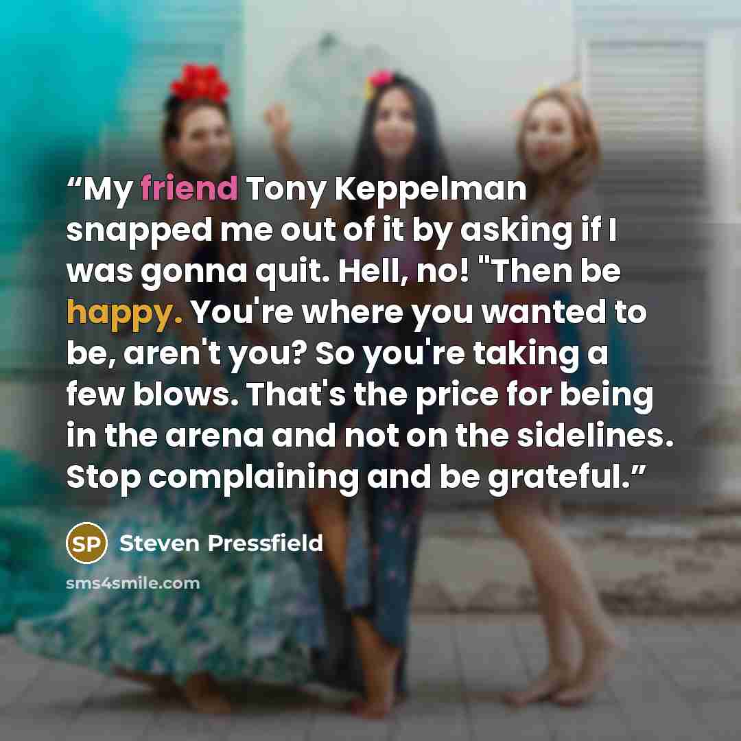 “My friend Tony Keppelman snapped me out of it by asking if I was gonna quit. Hell, no! "Then be happy. You're where you wanted to be, aren't you? So you're taking a few blows. That's the price for being in the arena and not on the sidelines. Stop complaining and be grateful.” quote by Steven Pressfield