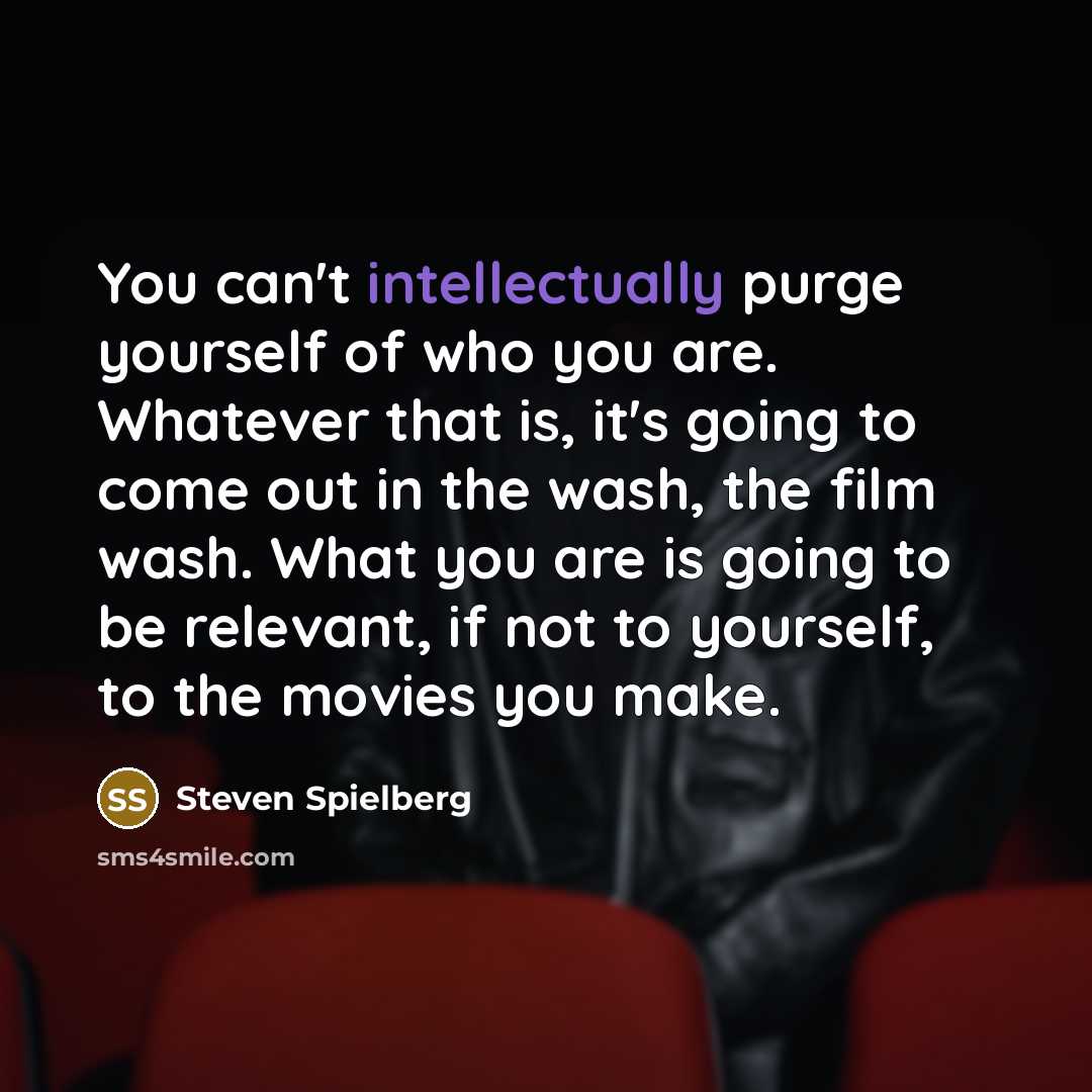 “You can't intellectually purge yourself of who you are. Whatever that is, it's going to come out in the wash, the film wash. What you are is going to be relevant, if not to yourself, to the movies you make.” quote by Steven Spielberg