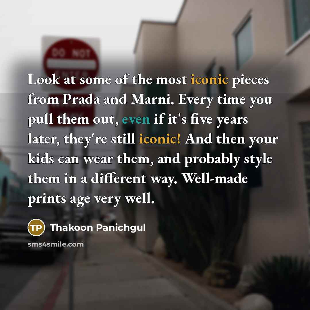 “Look at some of the most iconic pieces from Prada and Marni. Every time you pull them out, even if it's five years later, they're still iconic! And then your kids can wear them, and probably style them in a different way. Well-made prints age very well.” quote by Thakoon Panichgul