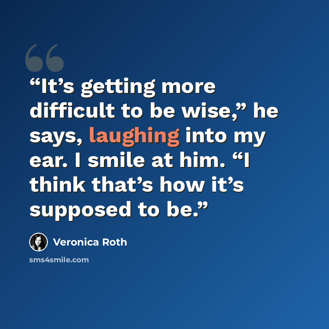 “It’s getting more difficult to be wise,” he says, laughing into my ear. I smile at him. “I think that’s how it’s supposed to be.” quote by Veronica Roth