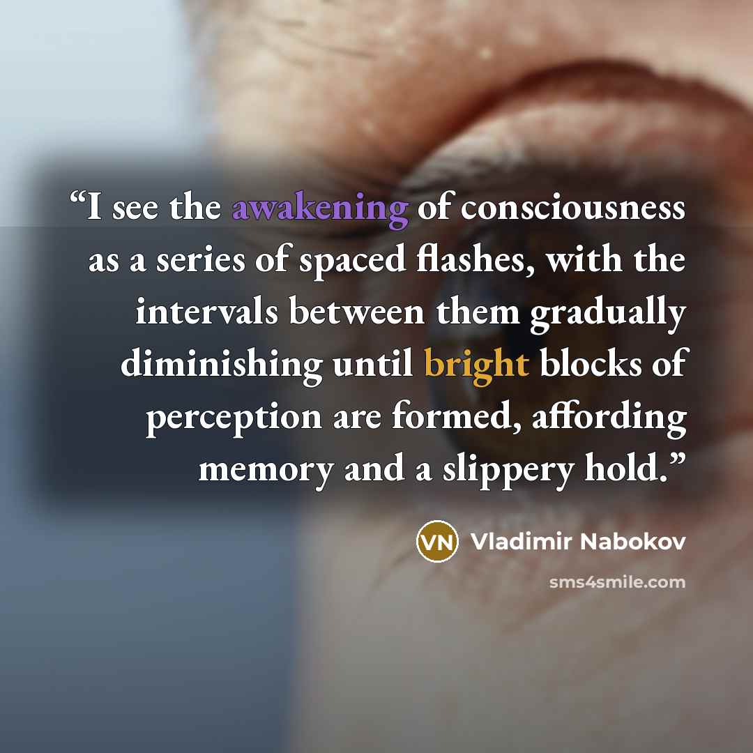 “I see the awakening of consciousness as a series of spaced flashes, with the intervals between them gradually diminishing until bright blocks of perception are formed, affording memory and a slippery hold.” quote by Vladimir Nabokov