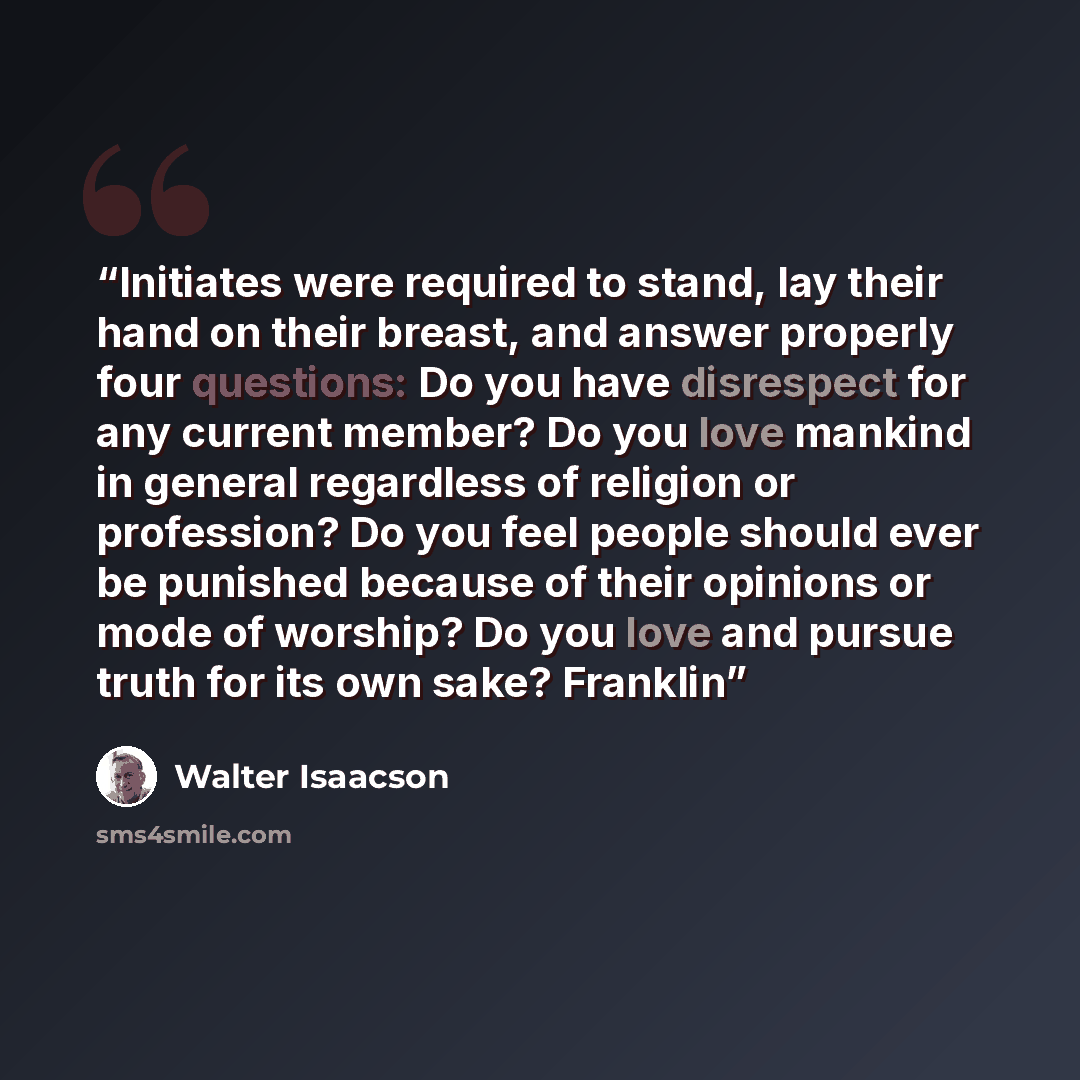 “Initiates were required to stand, lay their hand on their breast, and answer properly four questions: Do you have disrespect for any current member? Do you love mankind in general regardless of religion or profession? Do you feel people should ever be punished because of their opinions or mode of…” quote by Walter Isaacson