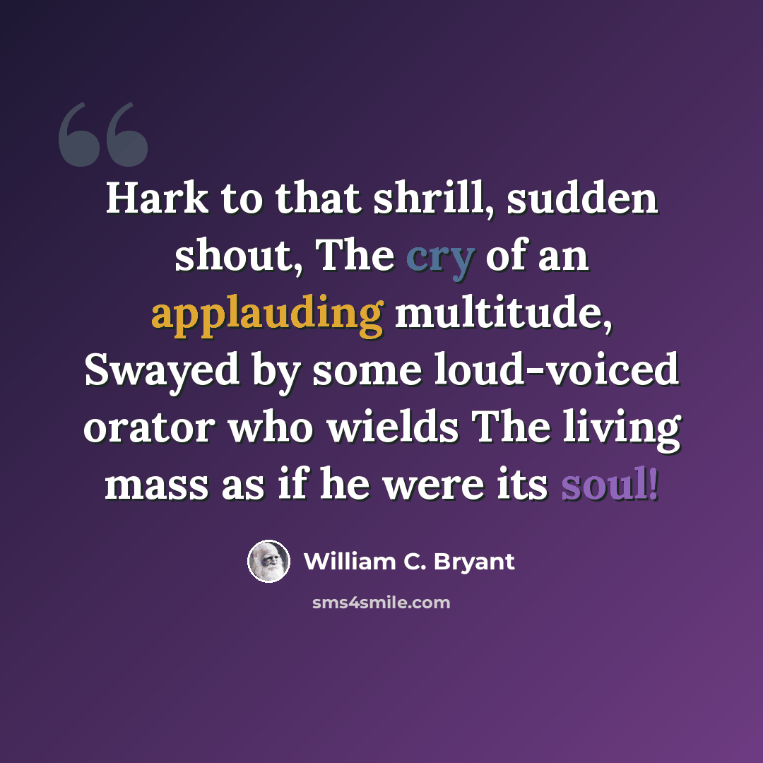 “Hark to that shrill, sudden shout, The cry of an applauding multitude, Swayed by some loud-voiced orator who wields The living mass as if he were its soul!” quote by William C. Bryant