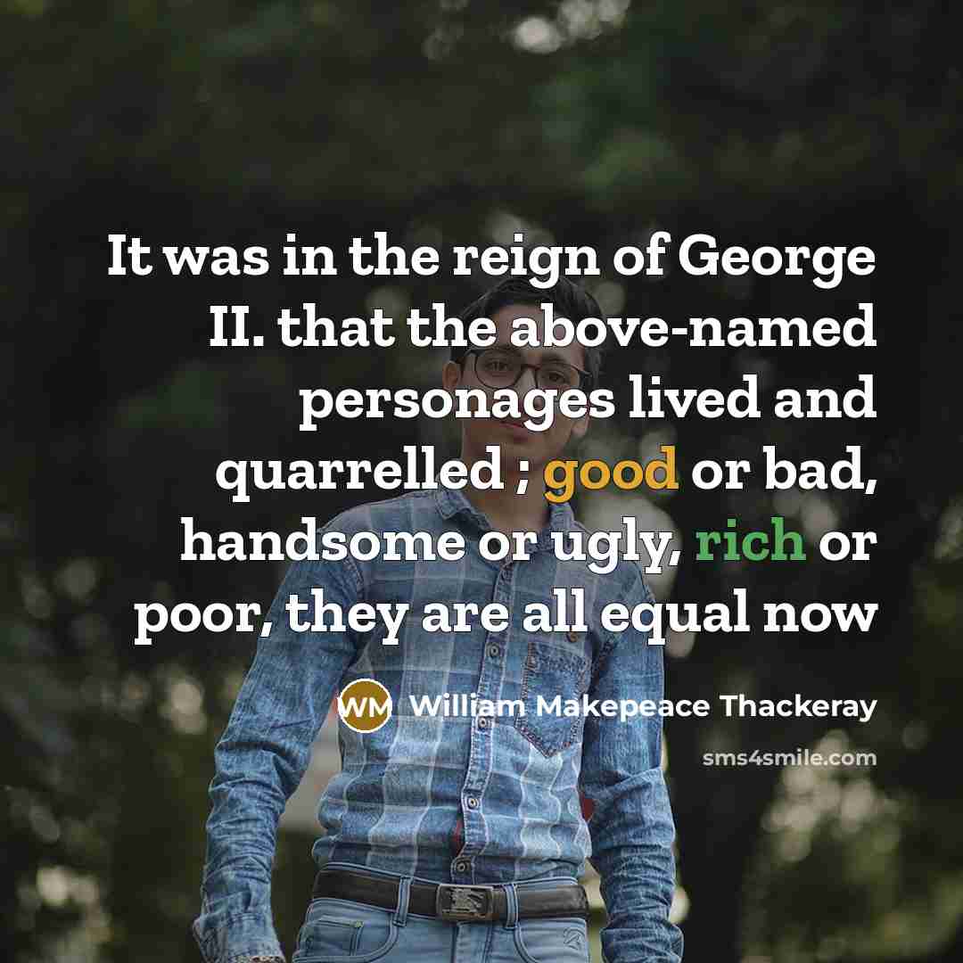 “It was in the reign of George II. that the above-named personages lived and quarrelled ; good or bad, handsome or ugly, rich or poor, they are all equal now” quote by William Makepeace Thackeray