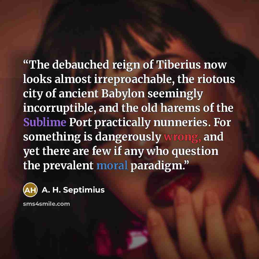 “The debauched reign of Tiberius now looks almost irreproachable, the riotous city of ancient Babylon seemingly incorruptible, and the old harems of the Sublime Port practically nunneries. For something is dangerously wrong, and yet there are few if any who question the prevalent moral paradigm.” quote by A. H. Septimius