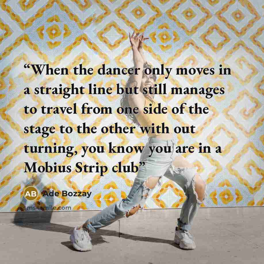 “When the dancer only moves in a straight line but still manages to travel from one side of the stage to the other with out turning, you know you are in a Mobius Strip club” quote by Ade Bozzay