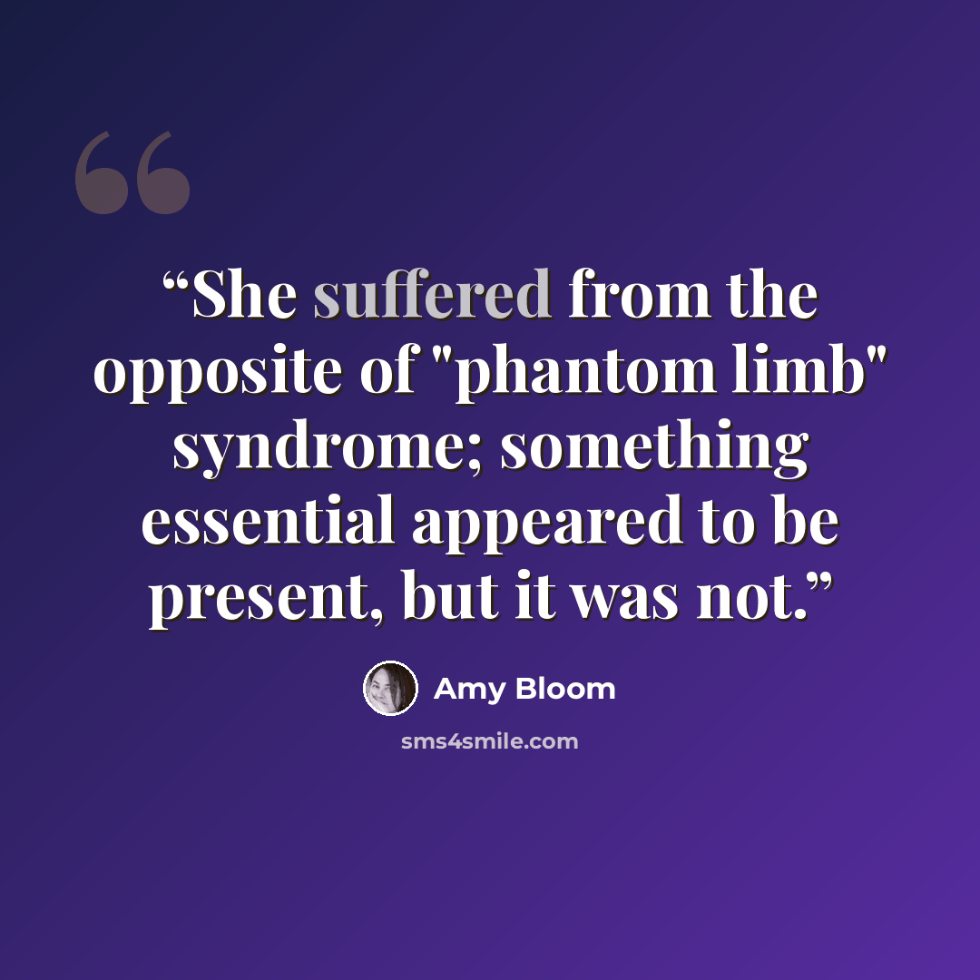 “She suffered from the opposite of "phantom limb" syndrome; something essential appeared to be present, but it was not.” quote by Amy Bloom