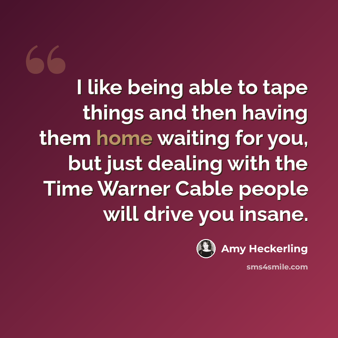 “I like being able to tape things and then having them home waiting for you, but just dealing with the Time Warner Cable people will drive you insane.” quote by Amy Heckerling