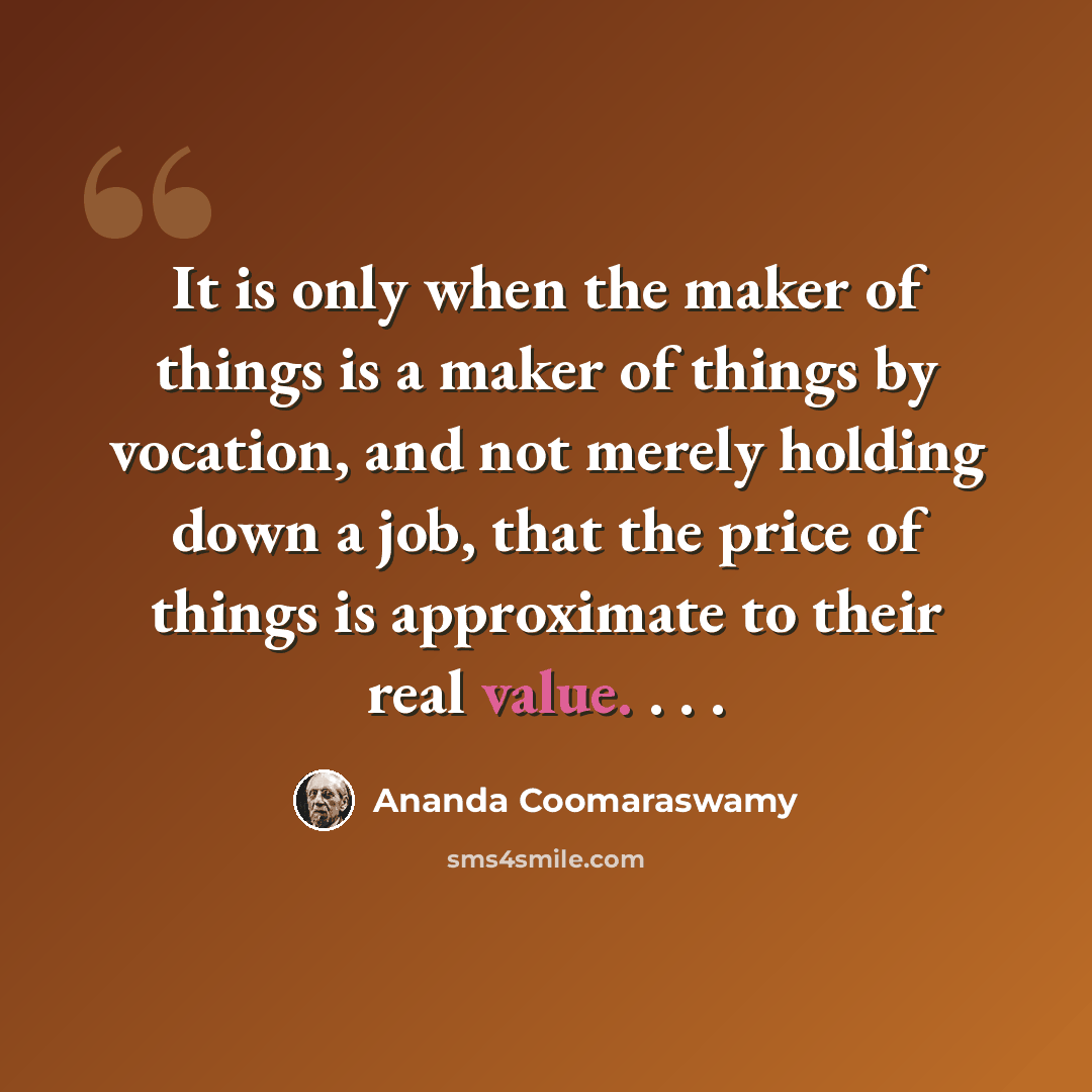 “It is only when the maker of things is a maker of things by vocation, and not merely holding down a job, that the price of things is approximate to their real value. . . .” quote by Ananda Coomaraswamy